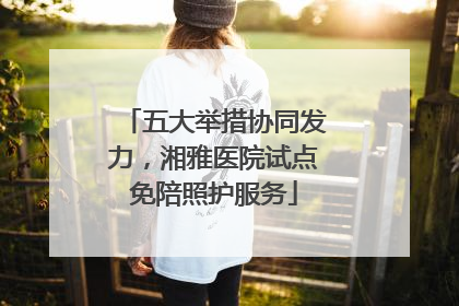 五大举措协同发力，湘雅医院试点免陪照护服务