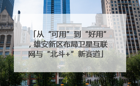 从“可用”到“好用”，雄安新区布局卫星互联网与“北斗+”新赛道