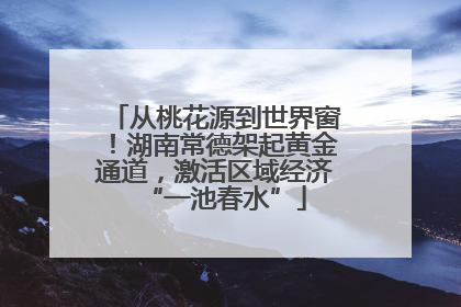 从桃花源到世界窗！湖南常德架起黄金通道，激活区域经济“一池春水”