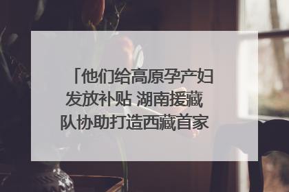 他们给高原孕产妇发放补贴 湖南援藏队协助打造西藏首家高原产儿协同中心