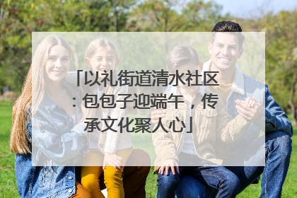 以礼街道清水社区：包包子迎端午，传承文化聚人心