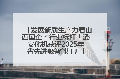 发展新质生产力看山西国企：行业标杆！潞安化机获评2025年省先进级智能工厂