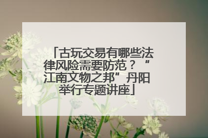 古玩交易有哪些法律风险需要防范？“江南文物之邦”丹阳举行专题讲座