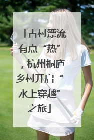古村漂流有点“热”，杭州桐庐乡村开启“水上穿越”之旅