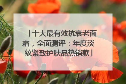 十大最有效抗衰老面霜，全面测评：年度淡纹紧致护肤品热销款