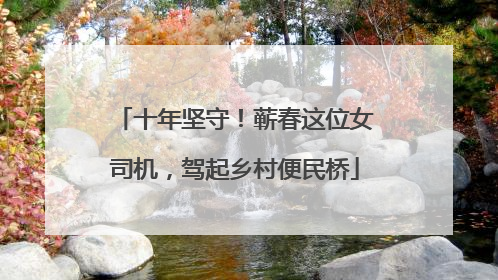 十年坚守！蕲春这位女司机，驾起乡村便民桥