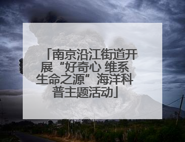 南京沿江街道开展“好奇心 维系生命之源”海洋科普主题活动