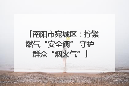 南阳市宛城区：拧紧燃气“安全阀” 守护群众“烟火气”