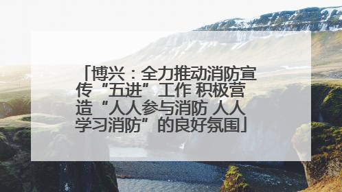 博兴：全力推动消防宣传“五进”工作 积极营造“人人参与消防 人人学习消防”的良好氛围