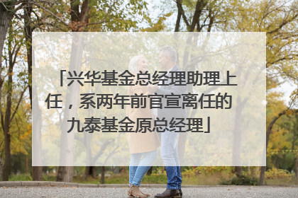 兴华基金总经理助理上任，系两年前官宣离任的九泰基金原总经理