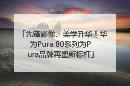 先锋影像、美学升华！华为Pura 80系列为Pura品牌再塑新标杆