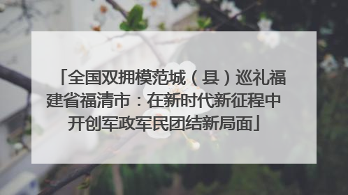 全国双拥模范城（县）巡礼福建省福清市：在新时代新征程中开创军政军民团结新局面