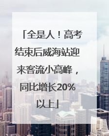 全是人！高考结束后威海站迎来客流小高峰，同比增长20%以上