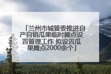 兰州市城管委推进自产自销瓜果临时摊点设置管理工作 拟设置瓜果摊点2000余个