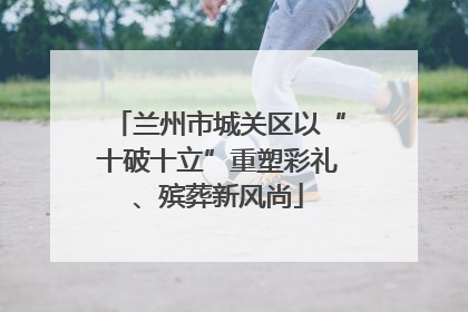 兰州市城关区以“十破十立”重塑彩礼、殡葬新风尚