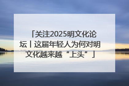 关注2025明文化论坛丨这届年轻人为何对明文化越来越“上头”