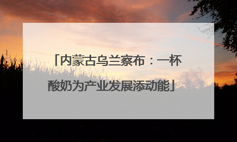 内蒙古乌兰察布：一杯酸奶为产业发展添动能