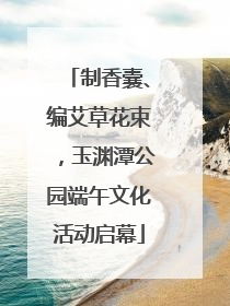 制香囊、编艾草花束，玉渊潭公园端午文化活动启幕