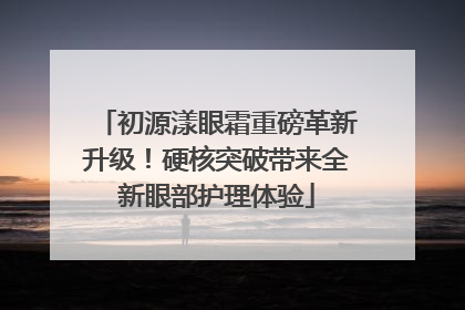初源漾眼霜重磅革新升级！硬核突破带来全新眼部护理体验