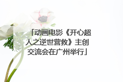 动画电影《开心超人之逆世营救》主创交流会在广州举行