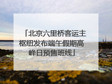 北京六里桥客运主枢纽发布端午假期高峰日预售班线