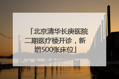 北京清华长庚医院二期医疗楼开诊，新增500张床位