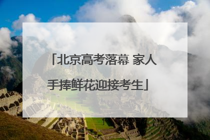 北京高考落幕 家人手捧鲜花迎接考生