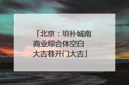 北京：填补城南商业综合体空白 大吉巷开门大吉