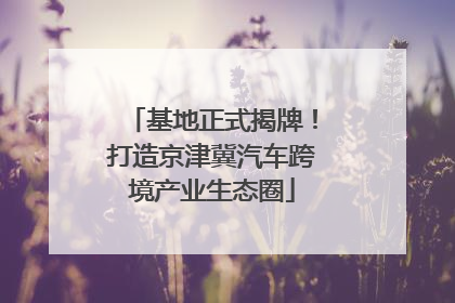 基地正式揭牌！打造京津冀汽车跨境产业生态圈