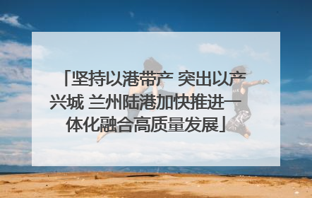 坚持以港带产 突出以产兴城 兰州陆港加快推进一体化融合高质量发展