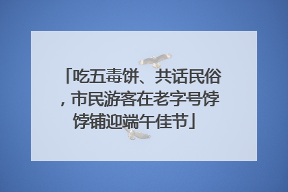 吃五毒饼、共话民俗，市民游客在老字号饽饽铺迎端午佳节