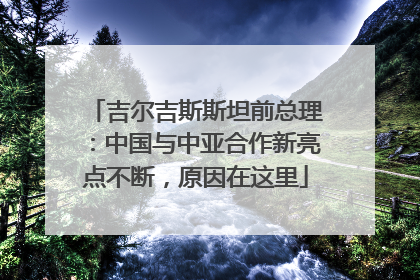 吉尔吉斯斯坦前总理：中国与中亚合作新亮点不断，原因在这里