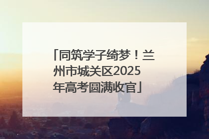 同筑学子绮梦！兰州市城关区2025年高考圆满收官
