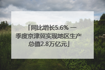 同比增长5.6% 一季度京津冀实现地区生产总值2.8万亿元