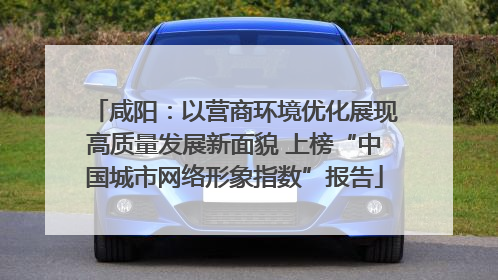 咸阳：以营商环境优化展现高质量发展新面貌 上榜“中国城市网络形象指数”报告