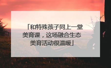 和特殊孩子同上一堂美育课，这场融合生态美育活动很温暖