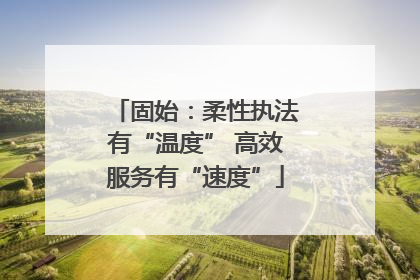 固始：柔性执法有“温度” 高效服务有“速度”