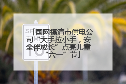 国网福清市供电公司“大手拉小手，安全伴成长”点亮儿童“六一”节
