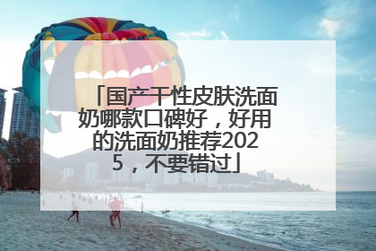 国产干性皮肤洗面奶哪款口碑好，好用的洗面奶推荐2025，不要错过