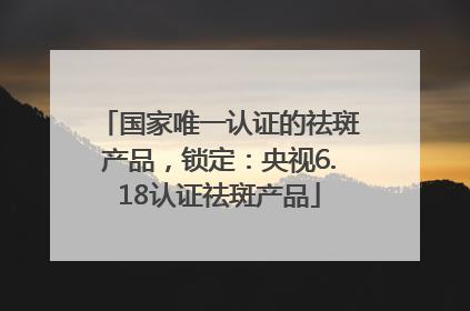 国家唯一认证的祛斑产品，锁定：央视6.18认证祛斑产品