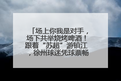 场上你我是对手，场下共举烧烤啤酒！跟着“苏超”游镇江，徐州球迷凭球票畅游名山胜景