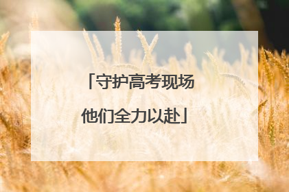 守护高考现场 他们全力以赴