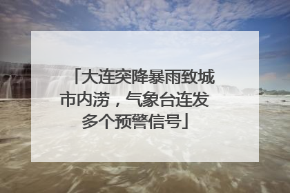 大连突降暴雨致城市内涝，气象台连发多个预警信号