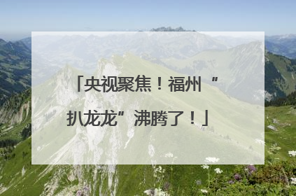 央视聚焦！福州“扒龙龙”沸腾了！