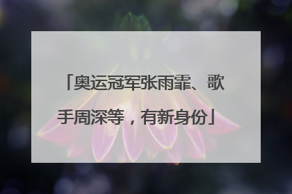 奥运冠军张雨霏、歌手周深等，有新身份