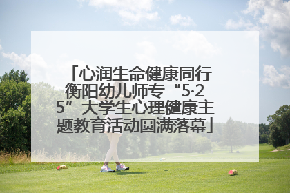 心润生命健康同行 衡阳幼儿师专“5·25”大学生心理健康主题教育活动圆满落幕