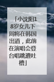 小沈阳18岁女儿下周将在韩国出道，此前在演唱会登台唱跳遭吐槽