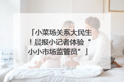 小菜场关系大民生！晨报小记者体验“小小市场监管员”