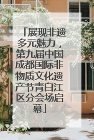 展现非遗多元魅力，第九届中国成都国际非物质文化遗产节青白江区分会场启幕