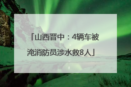 山西晋中：4辆车被淹消防员涉水救8人